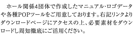 ホール関係4団体で作成したマニュアル・ロゴデータや各種POPツールをご用意しております。右記リンクよりダウンロードページにアクセスの上、必要素材をダウンロードし周知徹底にご活用ください。