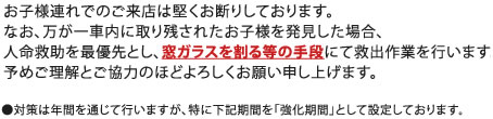 お子様連れでのご来店は堅くお断りしております。なお、万が一車内に取り残されたお子様を発見した場合、人命救助を最優先とし、窓ガラスを割る等の手段にて救出作業を行います。予めご理解とご協力のほどよろしくお願い申し上げます。●対策は年間を通じて行いますが、特に下記期間を「強化期間」として設定しております。